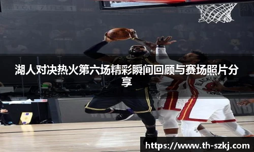 湖人对决热火第六场精彩瞬间回顾与赛场照片分享